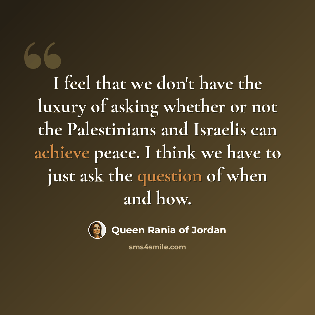 “I feel that we don't have the luxury of asking whether or not the Palestinians and Israelis can achieve peace. I think we have to just ask the question of when and how.” quote by Queen Rania of Jordan