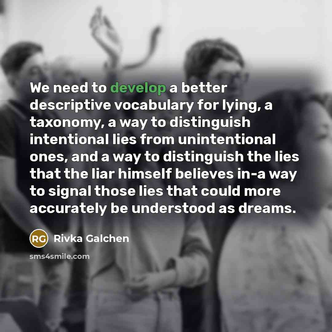 “We need to develop a better descriptive vocabulary for lying, a taxonomy, a way to distinguish intentional lies from unintentional ones, and a way to distinguish the lies that the liar himself believes in-a way to signal those lies that could more accurately be understood as dreams.” quote by Rivka Galchen