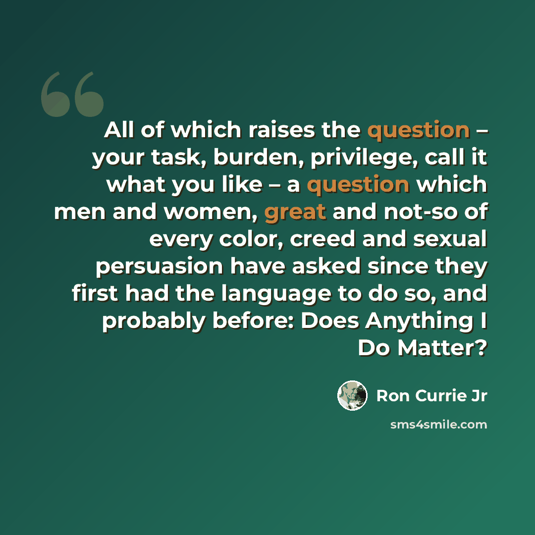 “All of which raises the question – your task, burden, privilege, call it what you like – a question which men and women, great and not-so of every color, creed and sexual persuasion have asked since they first had the language to do so, and probably before: Does Anything I Do Matter?” quote by Ron Currie Jr