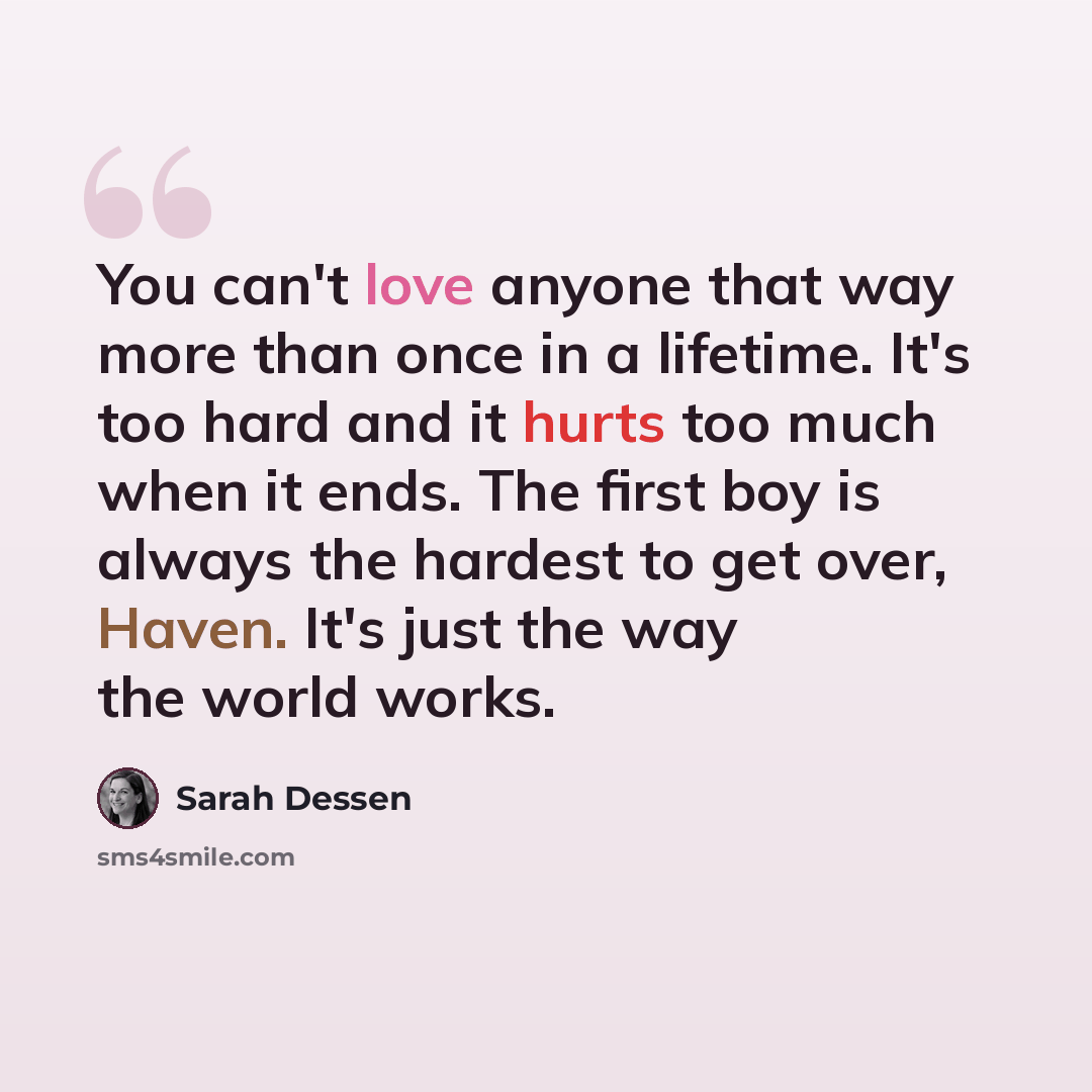 “You can't love anyone that way more than once in a lifetime. It's too hard and it hurts too much when it ends. The first boy is always the hardest to get over, Haven. It's just the way the world works.” quote by Sarah Dessen