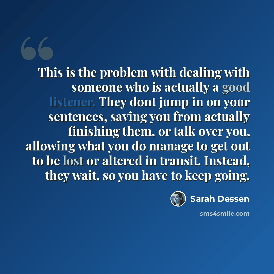 “This is the problem with dealing with someone who is actually a good listener. They dont jump in on your sentences, saving you from actually finishing them, or talk over you, allowing what you do manage to get out to be lost or altered in transit. Instead, they wait, so you have to keep going.” quote by Sarah Dessen