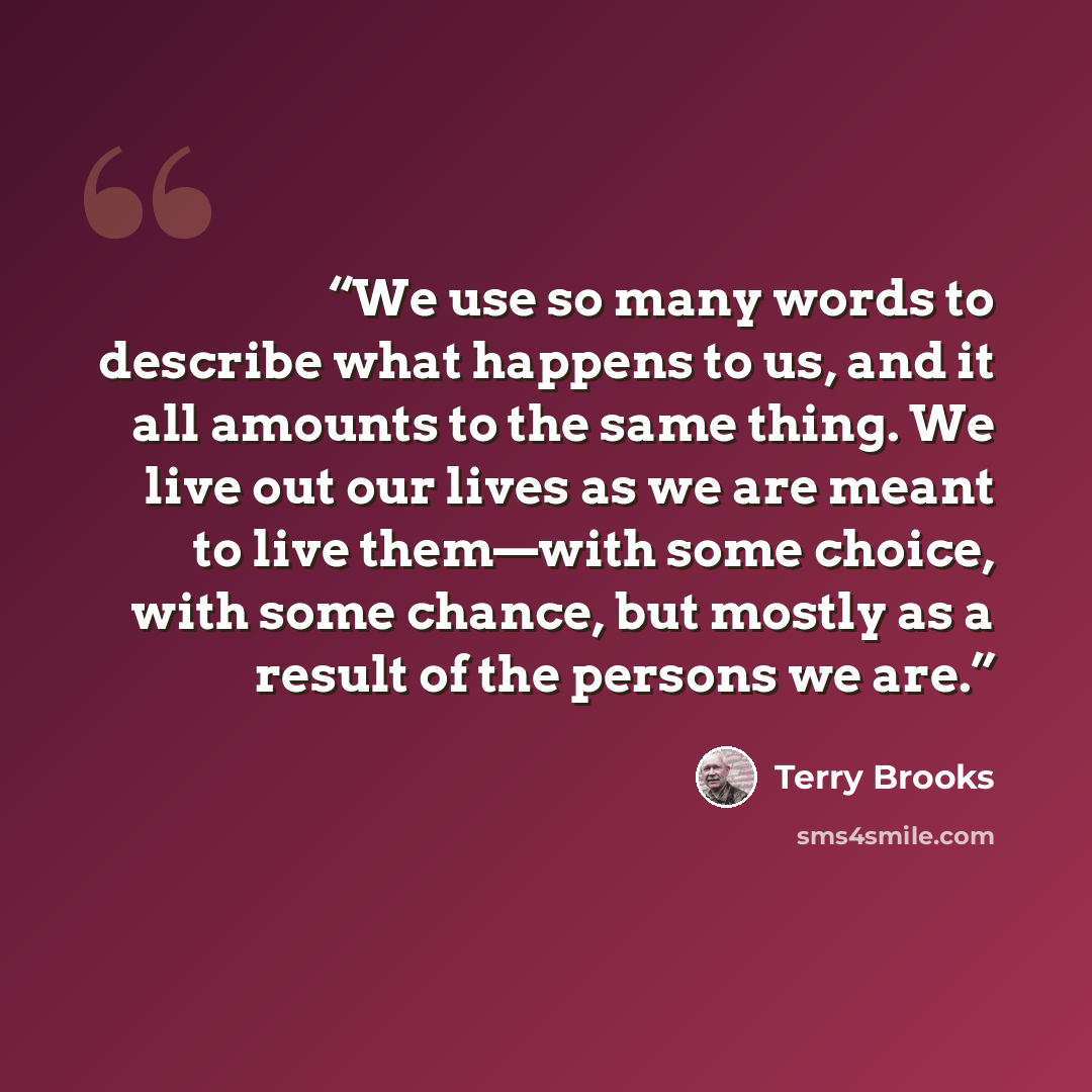 “We use so many words to describe what happens to us, and it all amounts to the same thing. We live out our lives as we are meant to live them—with some choice, with some chance, but mostly as a result of the persons we are.” quote by Terry Brooks