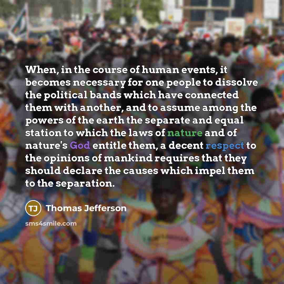 “When, in the course of human events, it becomes necessary for one people to dissolve the political bands which have connected them with another, and to assume among the powers of the earth the separate and equal station to which the laws of nature and of nature's God entitle them, a decent respect…” quote by Thomas Jefferson