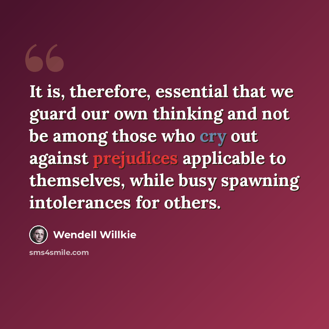 “It is, therefore, essential that we guard our own thinking and not be among those who cry out against prejudices applicable to themselves, while busy spawning intolerances for others.” quote by Wendell Willkie