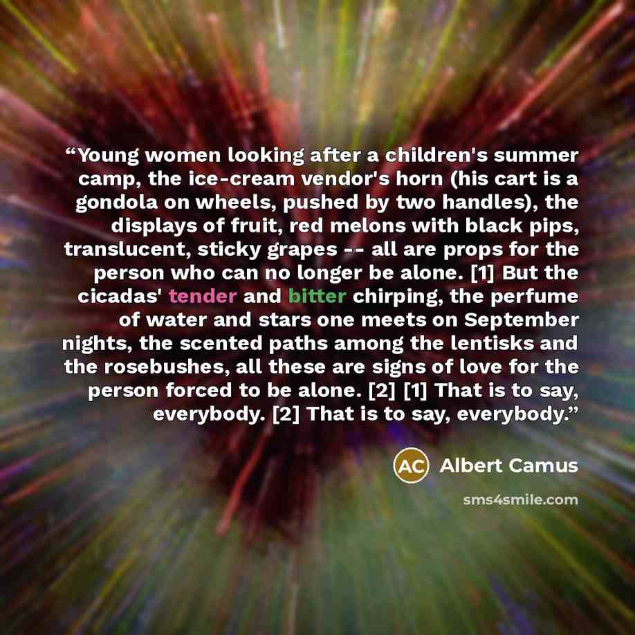 “Young women looking after a children's summer camp, the ice-cream vendor's horn (his cart is a gondola on wheels, pushed by two handles), the displays of fruit, red melons with black pips, translucent, sticky grapes -- all are props for the person who can no longer be alone. [1] But the cicadas'…” quote by Albert Camus