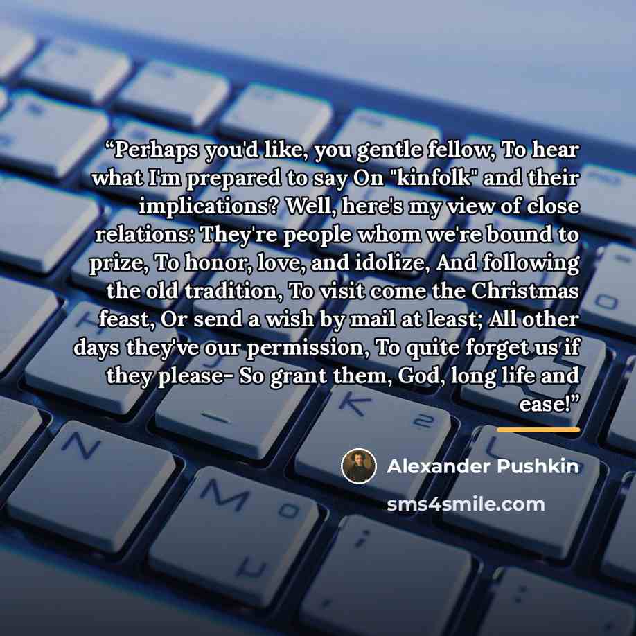 “Perhaps you'd like, you gentle fellow, To hear what I'm prepared to say On "kinfolk" and their implications? Well, here's my view of close relations: They're people whom we're bound to prize, To honor, love, and idolize, And following the old tradition, To visit come the Christmas feast, Or send a…” quote by Alexander Pushkin