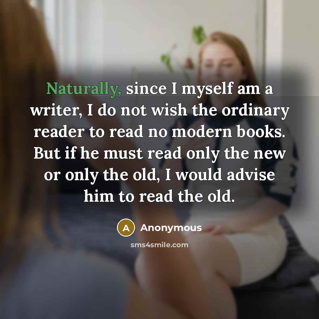 “Naturally, since I myself am a writer, I do not wish the ordinary reader to read no modern books. But if he must read only the new or only the old, I would advise him to read the old.” quote by Anonymous