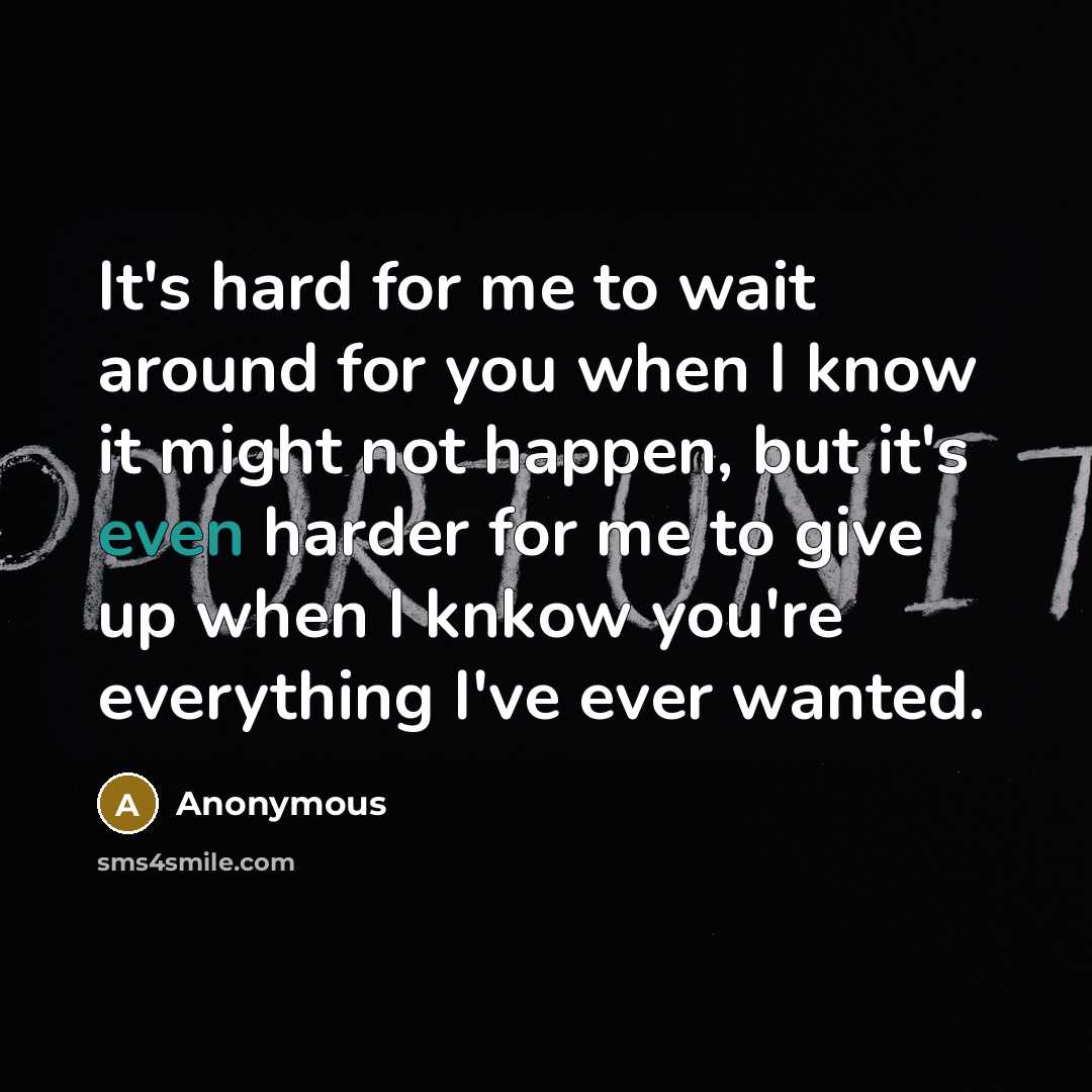 “It's hard for me to wait around for you when I know it might not happen, but it's even harder for me to give up when I knkow you're everything I've ever wanted.” quote by Anonymous