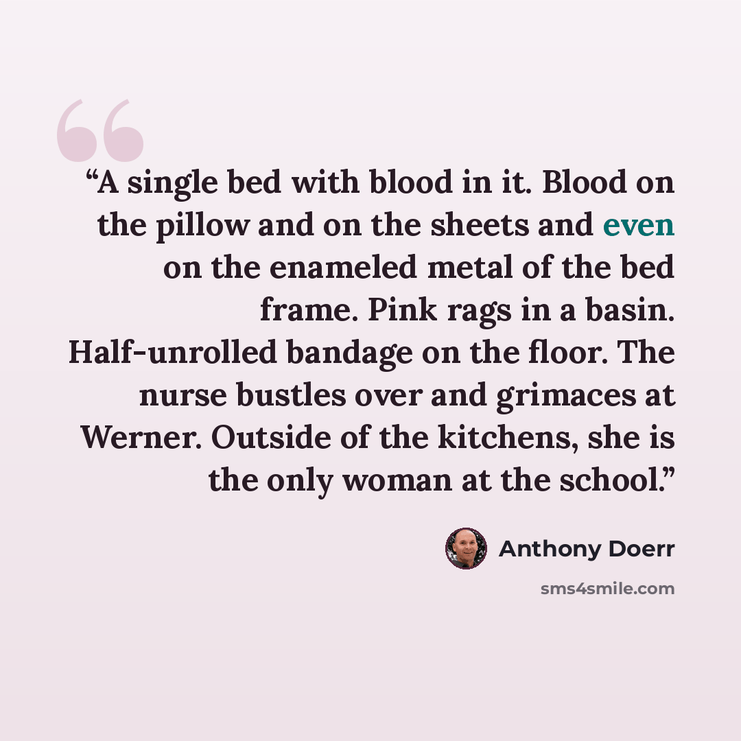 “A single bed with blood in it. Blood on the pillow and on the sheets and even on the enameled metal of the bed frame. Pink rags in a basin. Half-unrolled bandage on the floor. The nurse bustles over and grimaces at Werner. Outside of the kitchens, she is the only woman at the school.” quote by Anthony Doerr