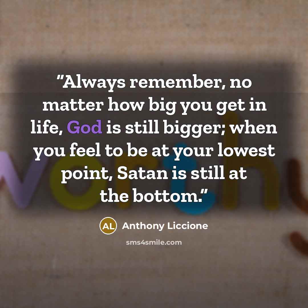 “Always remember, no matter how big you get in life, God is still bigger; when you feel to be at your lowest point, Satan is still at the bottom.” quote by Anthony Liccione