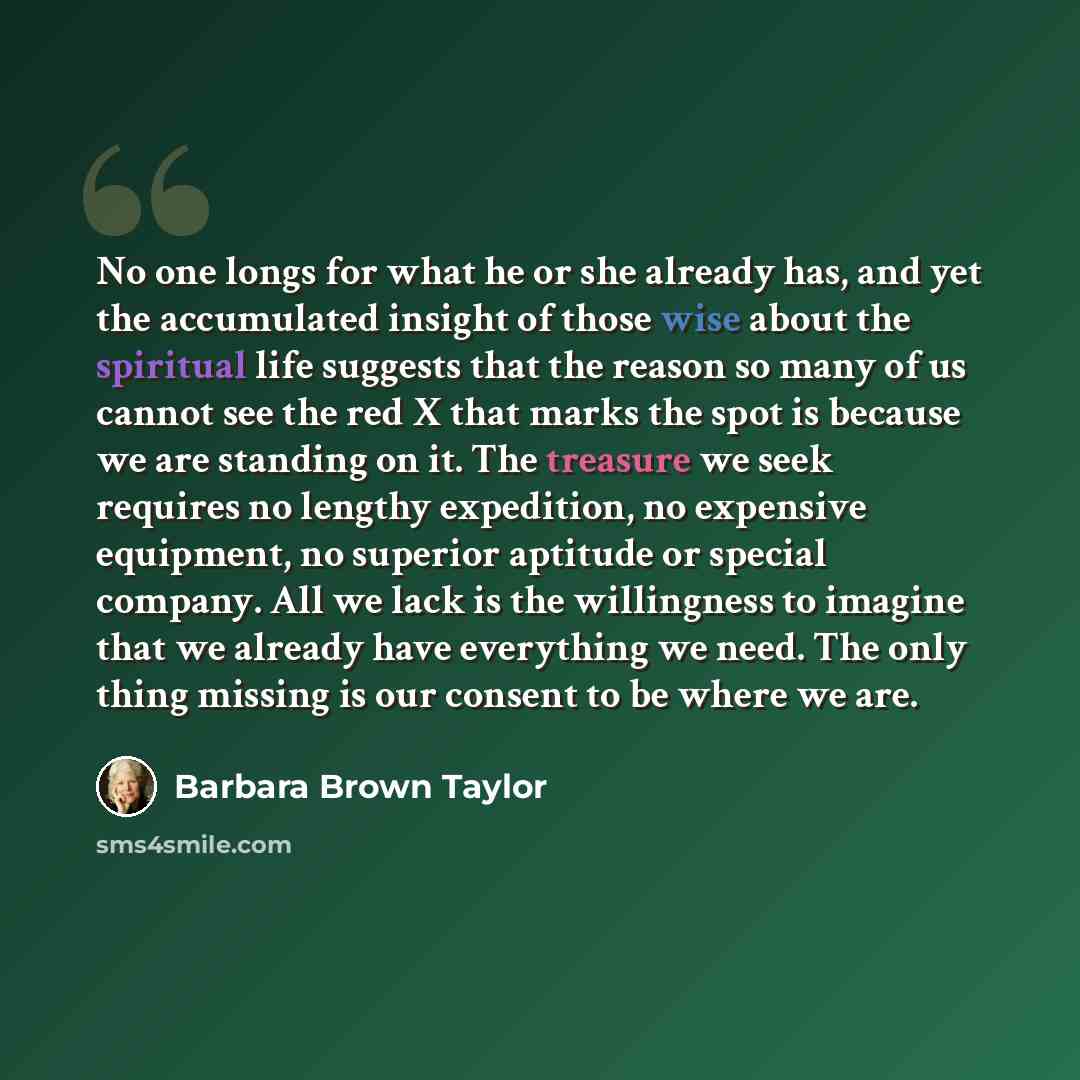“No one longs for what he or she already has, and yet the accumulated insight of those wise about the spiritual life suggests that the reason so many of us cannot see the red X that marks the spot is because we are standing on it. The treasure we seek requires no lengthy expedition, no expensive…” quote by Barbara Brown Taylor