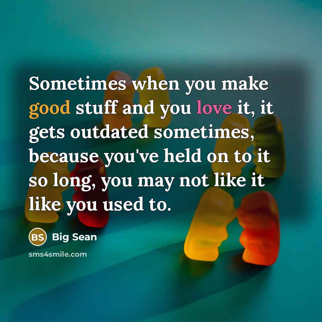 “Sometimes when you make good stuff and you love it, it gets outdated sometimes, because you've held on to it so long, you may not like it like you used to.” quote by Big Sean