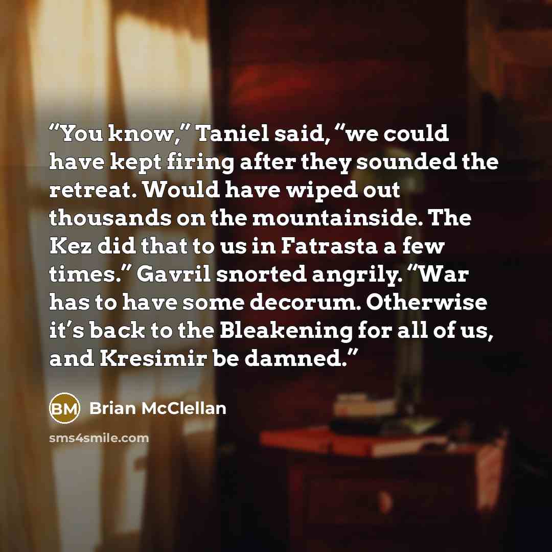 “You know,” Taniel said, “we could have kept firing after they sounded the retreat. Would have wiped out thousands on the mountainside. The Kez did that to us in Fatrasta a few times.” Gavril snorted angrily. “War has to have some decorum. Otherwise it’s back to the Bleakening for all of us, and…” quote by Brian McClellan