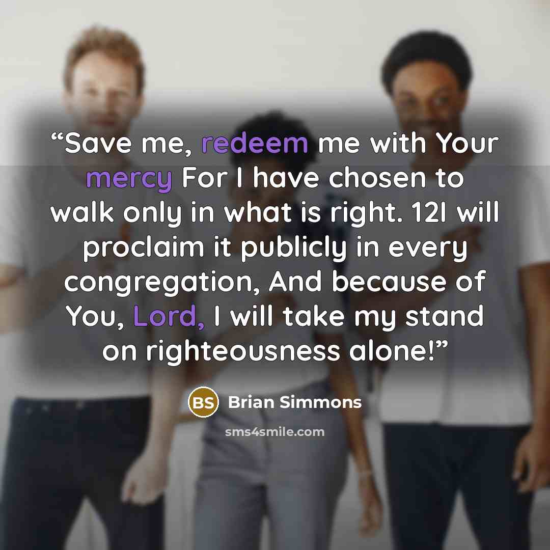 “Save me, redeem me with Your mercy For I have chosen to walk only in what is right. 12I will proclaim it publicly in every congregation, And because of You, Lord, I will take my stand on righteousness alone!” quote by Brian Simmons