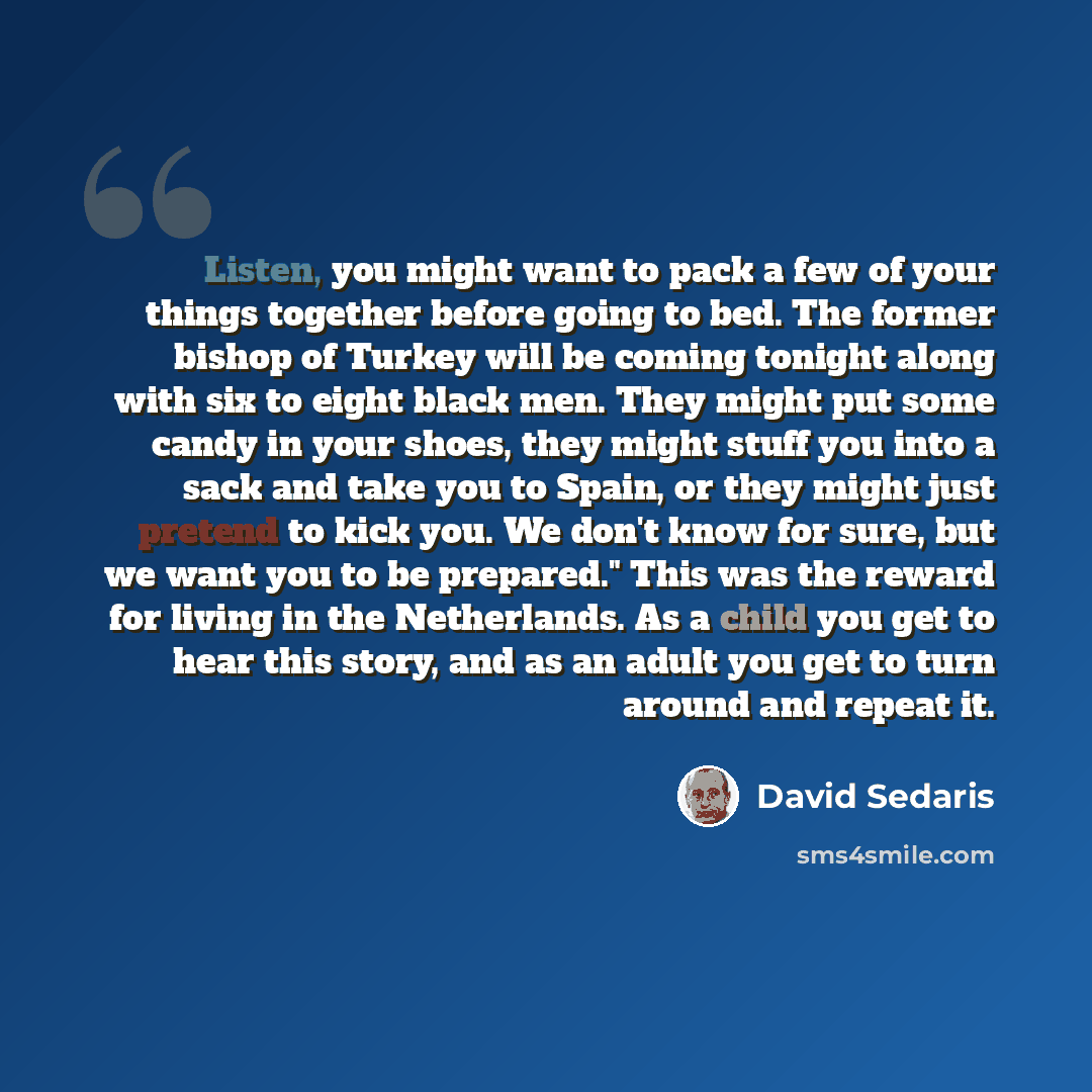 “Listen, you might want to pack a few of your things together before going to bed. The former bishop of Turkey will be coming tonight along with six to eight black men. They might put some candy in your shoes, they might stuff you into a sack and take you to Spain, or they might just pretend to…” quote by David Sedaris