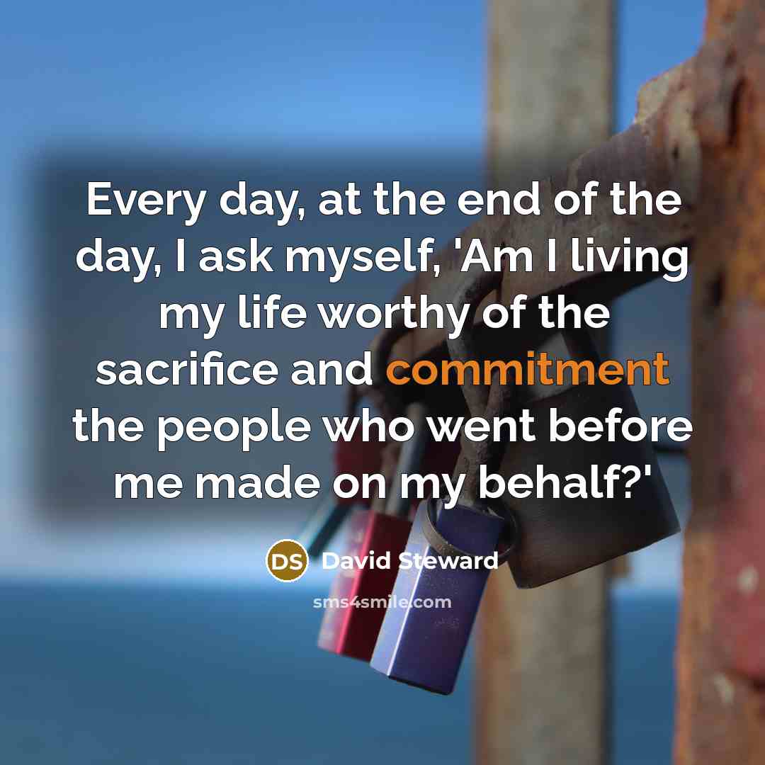 “Every day, at the end of the day, I ask myself, 'Am I living my life worthy of the sacrifice and commitment the people who went before me made on my behalf?'” quote by David Steward