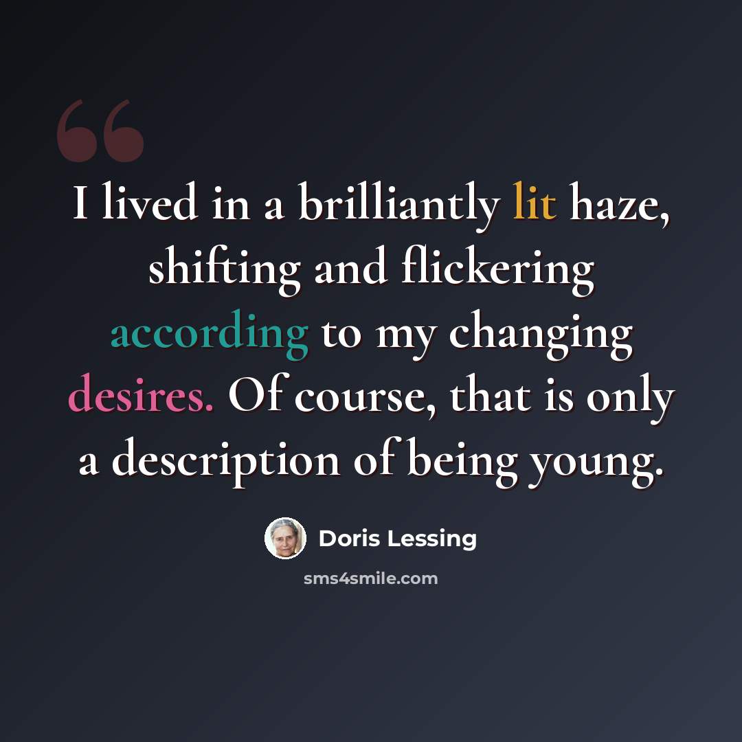 “I lived in a brilliantly lit haze, shifting and flickering according to my changing desires. Of course, that is only a description of being young.” quote by Doris Lessing