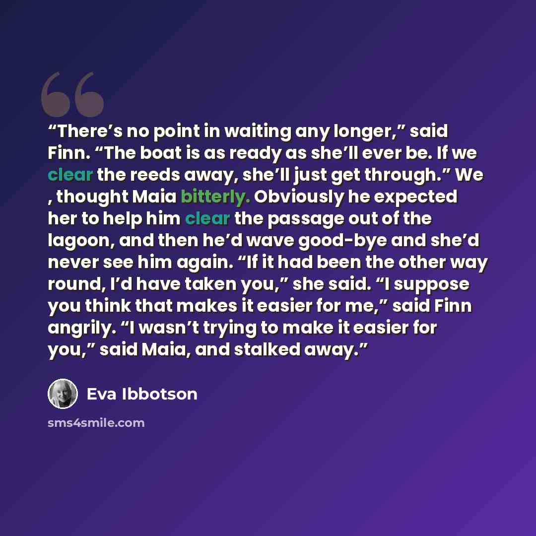 “There’s no point in waiting any longer,” said Finn. “The boat is as ready as she’ll ever be. If we clear the reeds away, she’ll just get through.” We , thought Maia bitterly. Obviously he expected her to help him clear the passage out of the lagoon, and then he’d wave good-bye and she’d never see…” quote by Eva Ibbotson