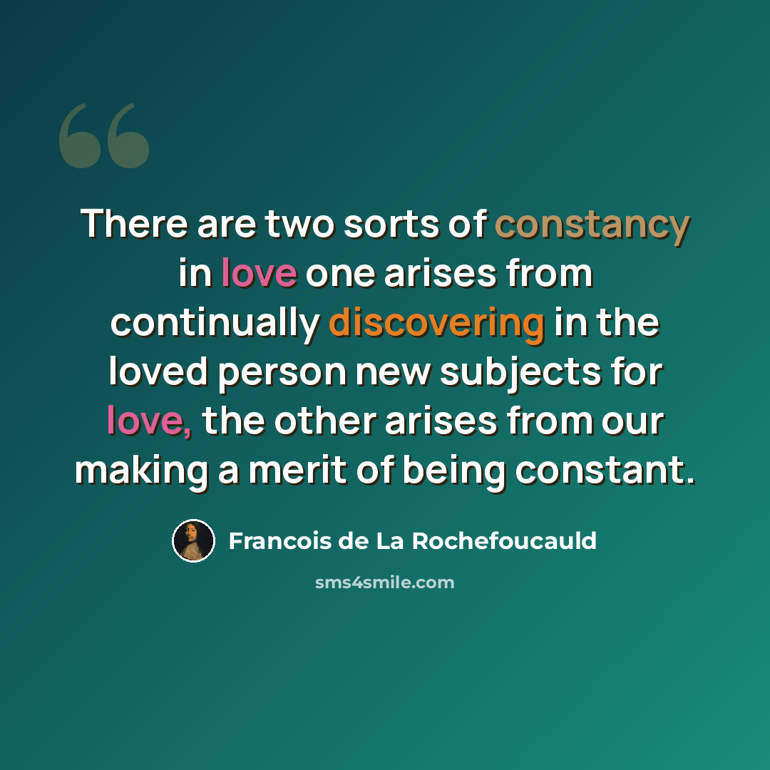 “There are two sorts of constancy in love one arises from continually discovering in the loved person new subjects for love, the other arises from our making a merit of being constant.” quote by Francois de La Rochefoucauld