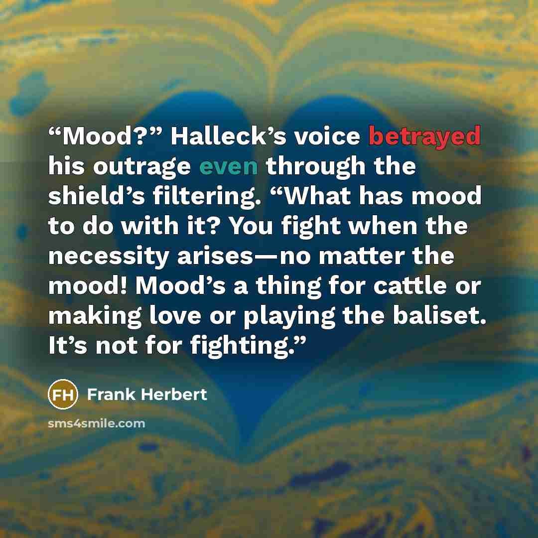 “Mood?” Halleck’s voice betrayed his outrage even through the shield’s filtering. “What has mood to do with it? You fight when the necessity arises—no matter the mood! Mood’s a thing for cattle or making love or playing the baliset. It’s not for fighting.” quote by Frank Herbert