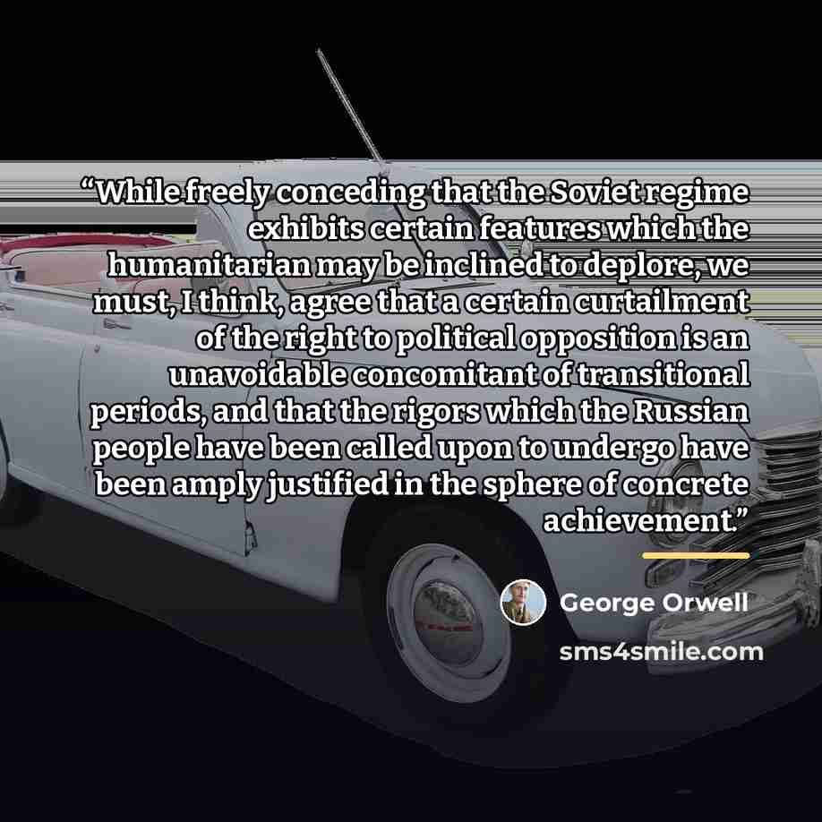 “While freely conceding that the Soviet regime exhibits certain features which the humanitarian may be inclined to deplore, we must, I think, agree that a certain curtailment of the right to political opposition is an unavoidable concomitant of transitional periods, and that the rigors which the…” quote by George Orwell