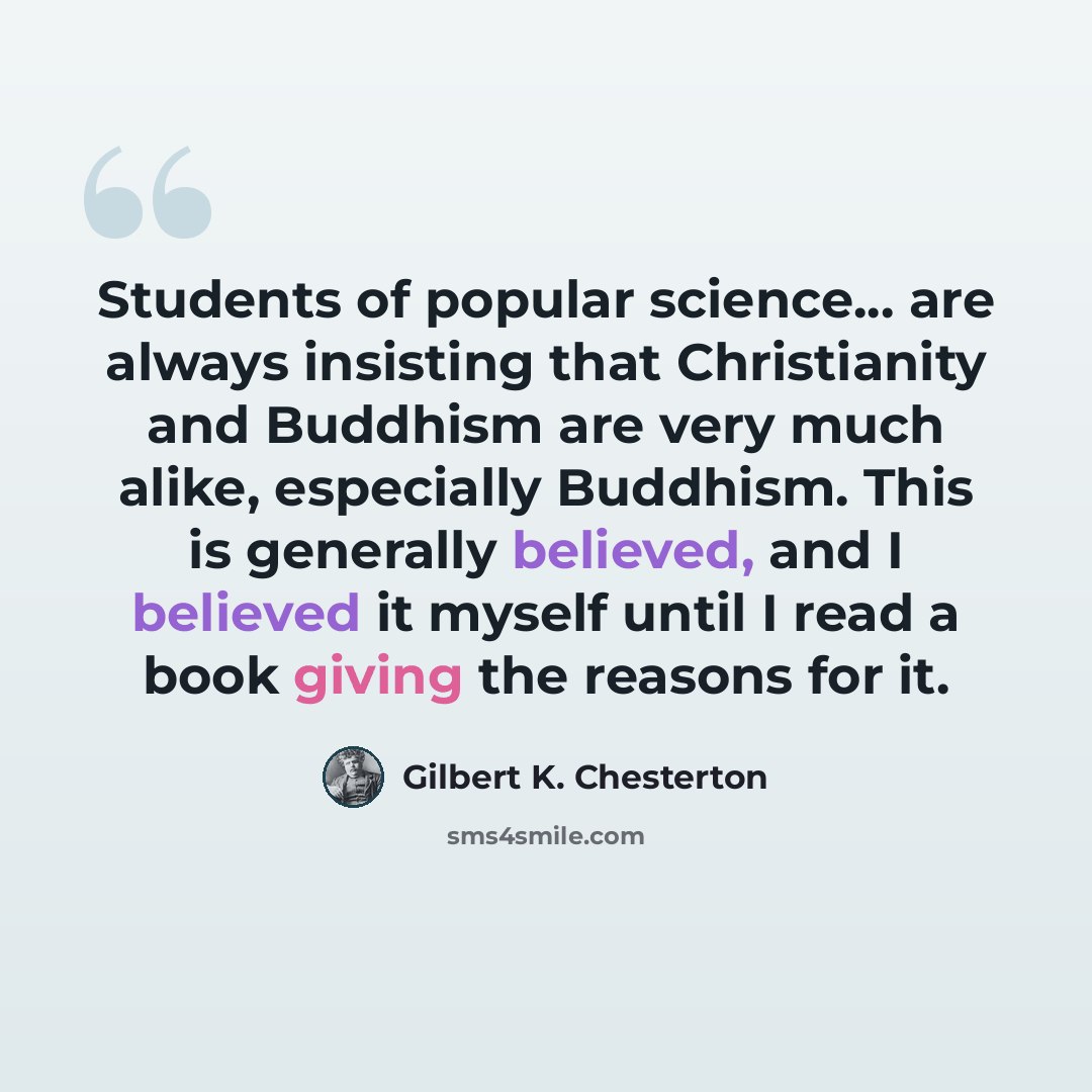 “Students of popular science... are always insisting that Christianity and Buddhism are very much alike, especially Buddhism. This is generally believed, and I believed it myself until I read a book giving the reasons for it.” quote by Gilbert K. Chesterton
