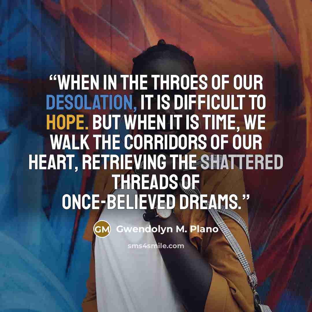“When in the throes of our desolation, it is difficult to hope. But when it is time, we walk the corridors of our heart, retrieving the shattered threads of once-believed dreams.” quote by Gwendolyn M. Plano