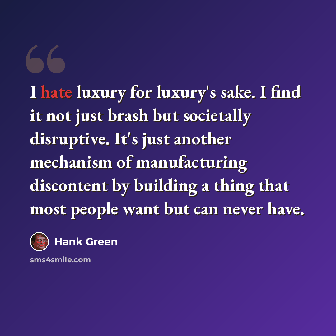 “I hate luxury for luxury's sake. I find it not just brash but societally disruptive. It's just another mechanism of manufacturing discontent by building a thing that most people want but can never have.” quote by Hank Green