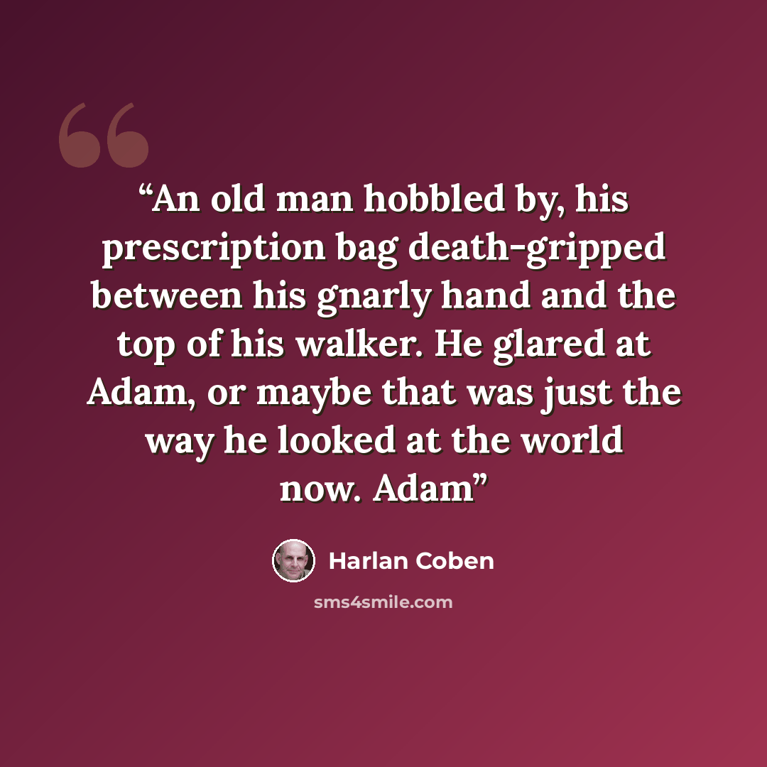 “An old man hobbled by, his prescription bag death-gripped between his gnarly hand and the top of his walker. He glared at Adam, or maybe that was just the way he looked at the world now. Adam” quote by Harlan Coben
