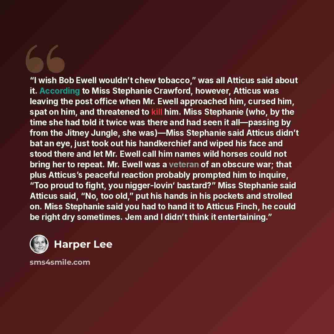 “I wish Bob Ewell wouldn’t chew tobacco,” was all Atticus said about it. According to Miss Stephanie Crawford, however, Atticus was leaving the post office when Mr. Ewell approached him, cursed him, spat on him, and threatened to kill him. Miss Stephanie (who, by the time she had told it twice was…” quote by Harper Lee