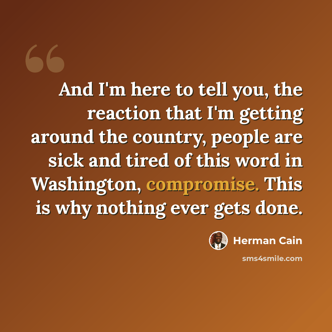 “And I'm here to tell you, the reaction that I'm getting around the country, people are sick and tired of this word in Washington, compromise. This is why nothing ever gets done.” quote by Herman Cain