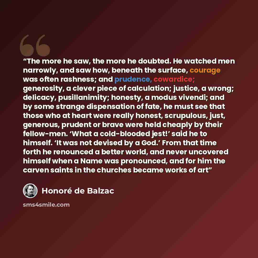 “The more he saw, the more he doubted. He watched men narrowly, and saw how, beneath the surface, courage was often rashness; and prudence, cowardice; generosity, a clever piece of calculation; justice, a wrong; delicacy, pusillanimity; honesty, a modus vivendi; and by some strange dispensation of…” quote by Honore de Balzac