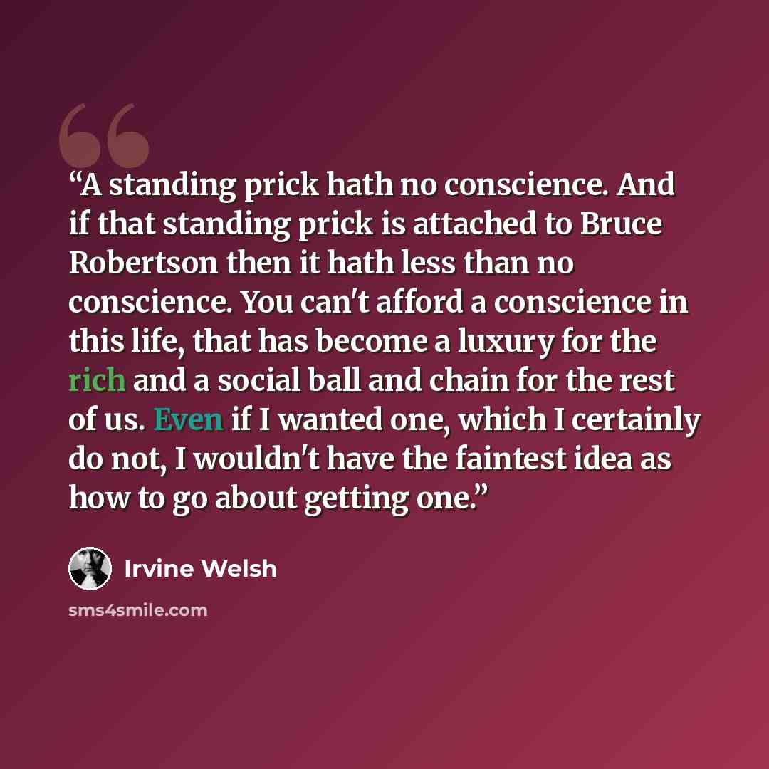 “A standing prick hath no conscience. And if that standing prick is attached to Bruce Robertson then it hath less than no conscience. You can't afford a conscience in this life, that has become a luxury for the rich and a social ball and chain for the rest of us. Even if I wanted one, which I…” quote by Irvine Welsh