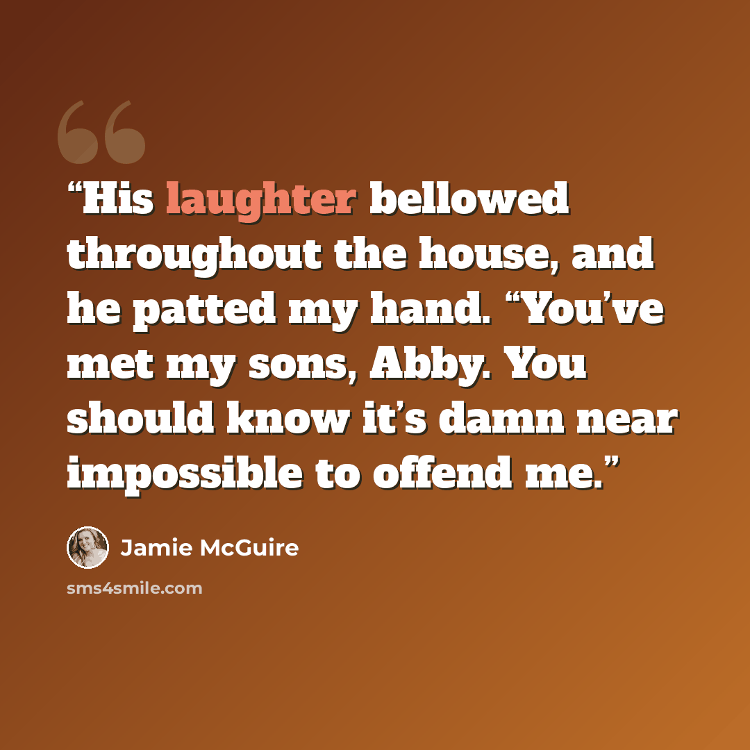 “His laughter bellowed throughout the house, and he patted my hand. “You’ve met my sons, Abby. You should know it’s damn near impossible to offend me.” quote by Jamie McGuire