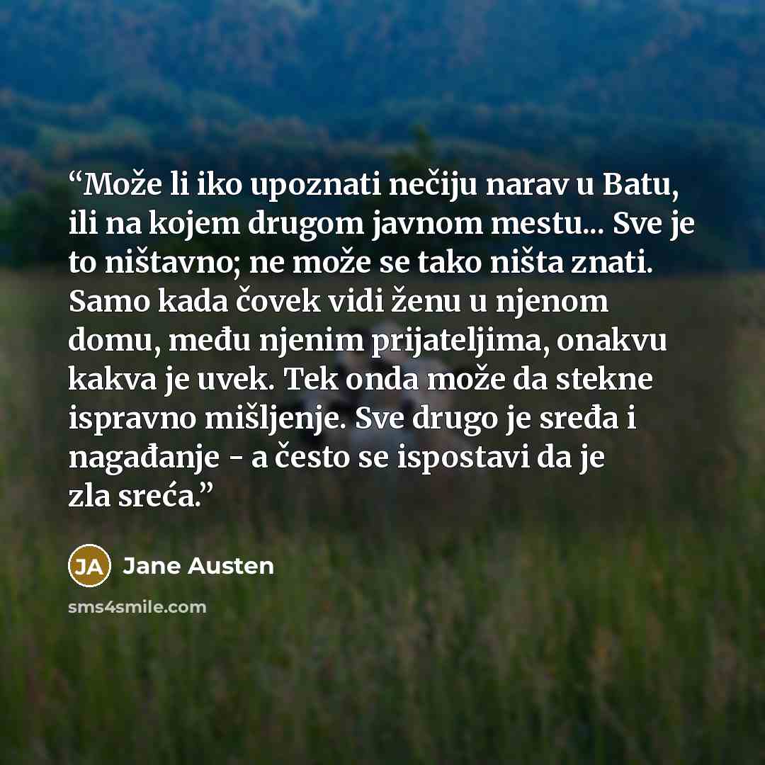 “Može li iko upoznati nečiju narav u Batu, ili na kojem drugom javnom mestu... Sve je to ništavno; ne može se tako ništa znati. Samo kada čovek vidi ženu u njenom domu, među njenim prijateljima, onakvu kakva je uvek. Tek onda može da stekne ispravno mišljenje. Sve drugo je sređa i nagađanje - a…” quote by Jane Austen