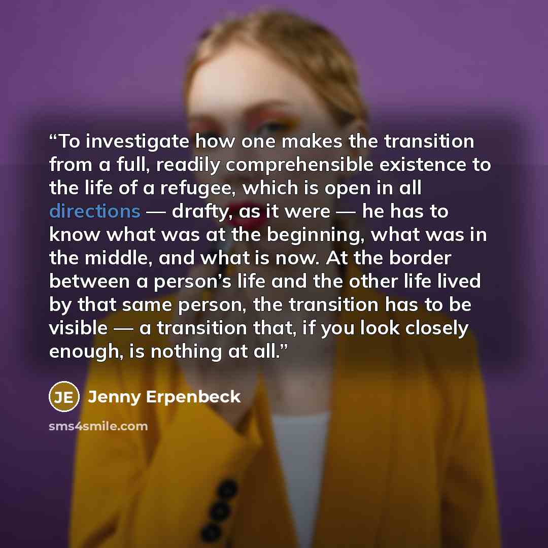 “To investigate how one makes the transition from a full, readily comprehensible existence to the life of a refugee, which is open in all directions — drafty, as it were — he has to know what was at the beginning, what was in the middle, and what is now. At the border between a person’s life and…” quote by Jenny Erpenbeck