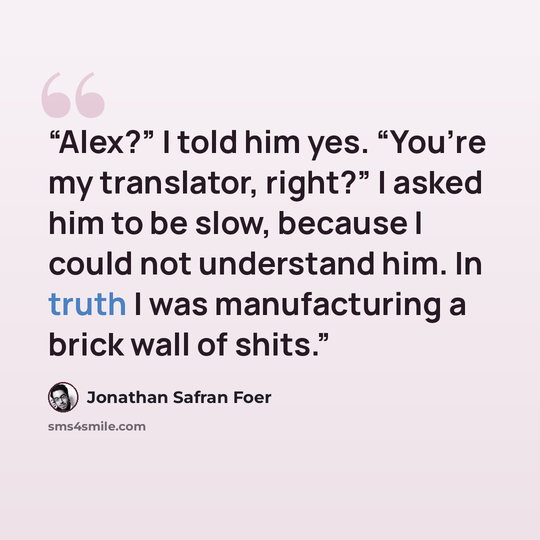 “Alex?” I told him yes. “You’re my translator, right?” I asked him to be slow, because I could not understand him. In truth I was manufacturing a brick wall of shits.” quote by Jonathan Safran Foer