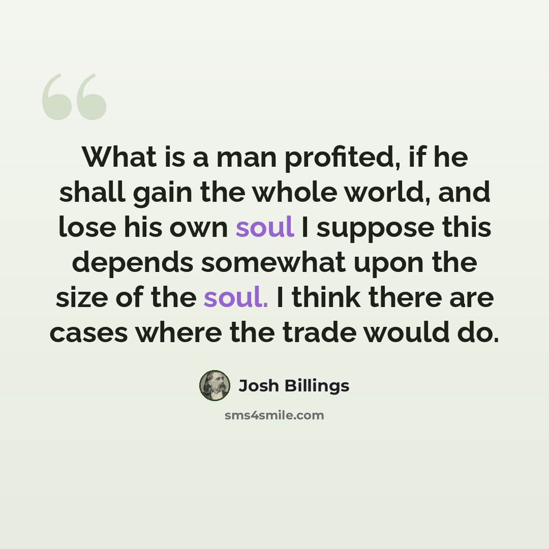 “What is a man profited, if he shall gain the whole world, and lose his own soul I suppose this depends somewhat upon the size of the soul. I think there are cases where the trade would do.” quote by Josh Billings