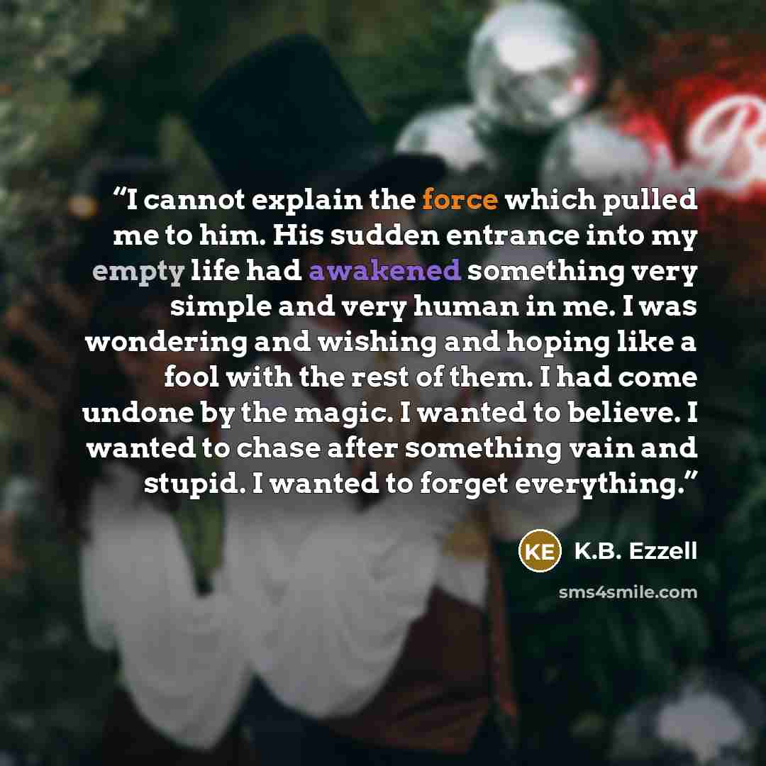 “I cannot explain the force which pulled me to him. His sudden entrance into my empty life had awakened something very simple and very human in me. I was wondering and wishing and hoping like a fool with the rest of them. I had come undone by the magic. I wanted to believe. I wanted to chase after…” quote by K.B. Ezzell