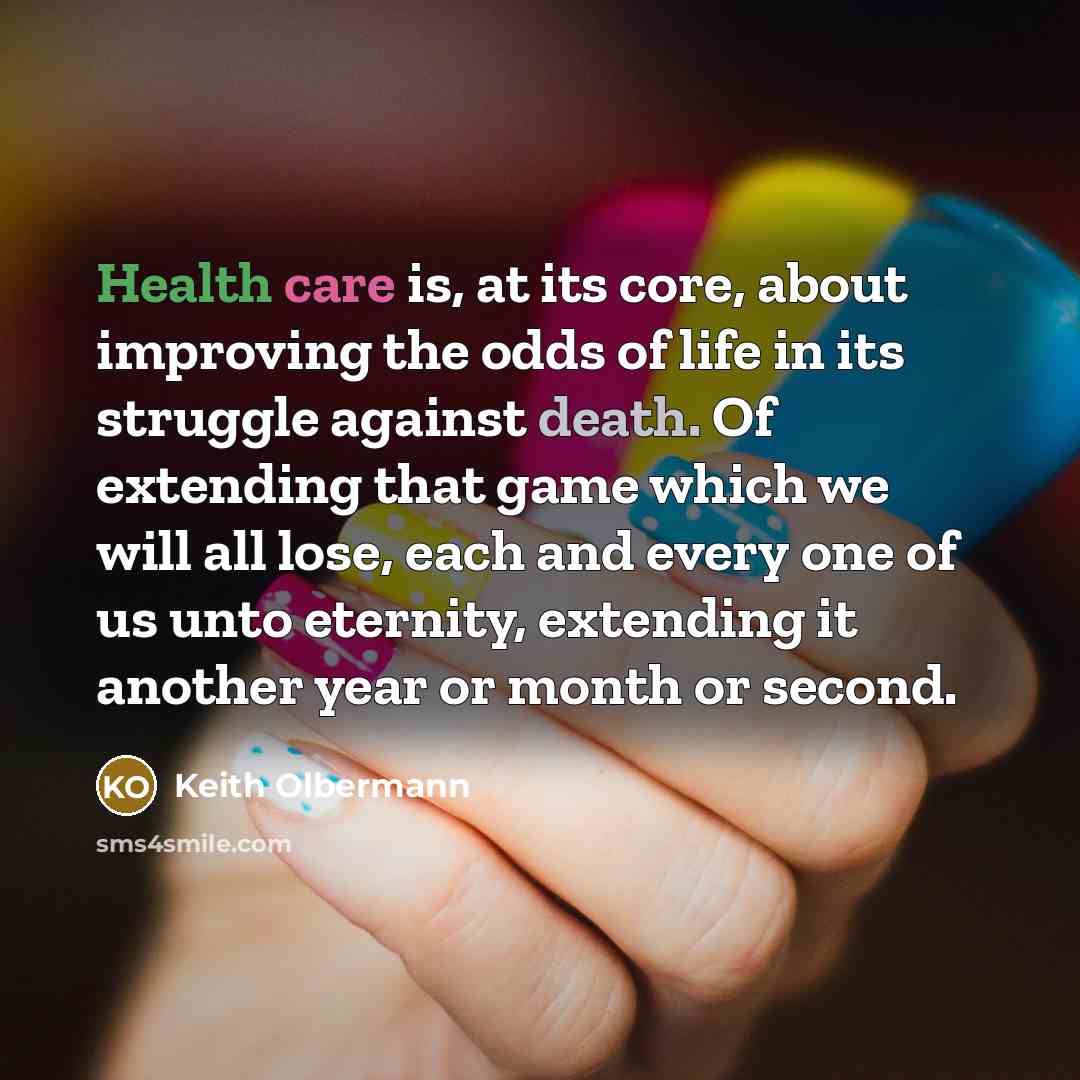 “Health care is, at its core, about improving the odds of life in its struggle against death. Of extending that game which we will all lose, each and every one of us unto eternity, extending it another year or month or second.” quote by Keith Olbermann