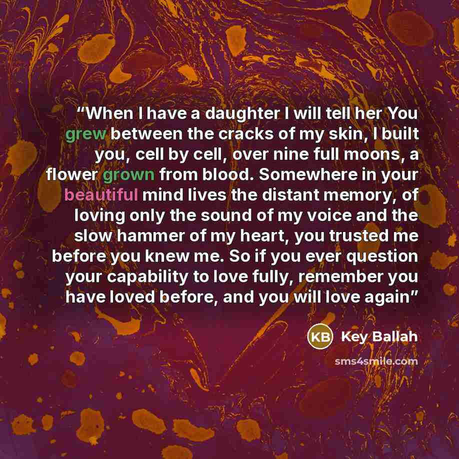 “When I have a daughter I will tell her You grew between the cracks of my skin, I built you, cell by cell, over nine full moons, a flower grown from blood. Somewhere in your beautiful mind lives the distant memory, of loving only the sound of my voice and the slow hammer of my heart, you trusted me…” quote by Key Ballah