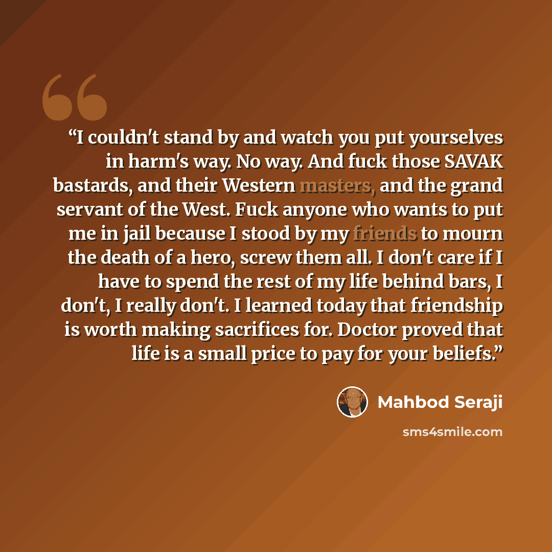 “I couldn't stand by and watch you put yourselves in harm's way. No way. And fuck those SAVAK bastards, and their Western masters, and the grand servant of the West. Fuck anyone who wants to put me in jail because I stood by my friends to mourn the death of a hero, screw them all. I don't care if I…” quote by Mahbod Seraji
