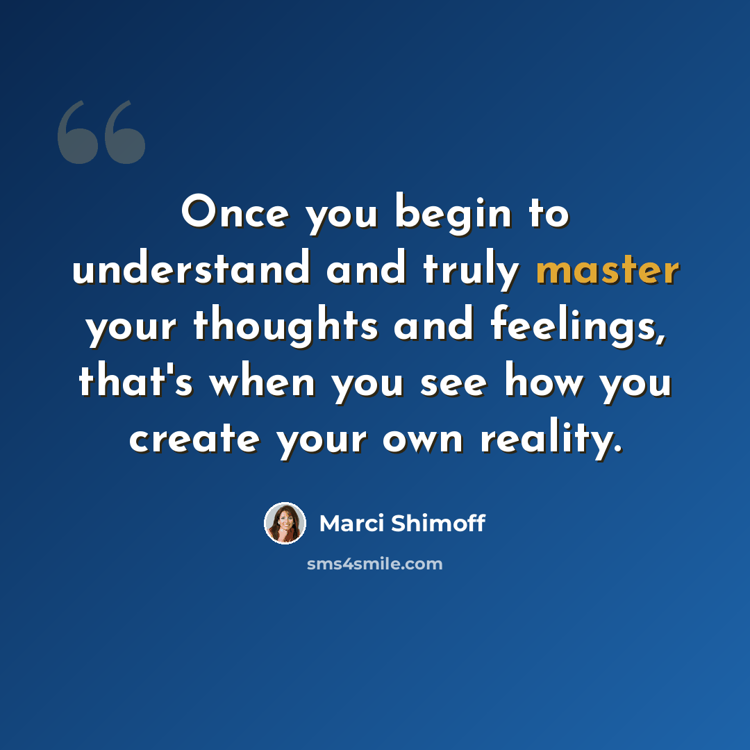 “Once you begin to understand and truly master your thoughts and feelings, that's when you see how you create your own reality.” quote by Marci Shimoff