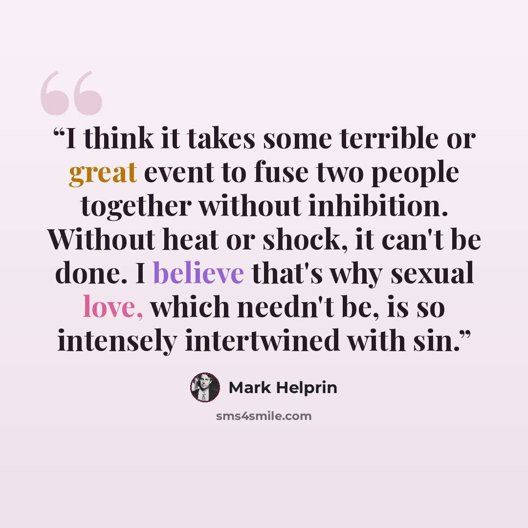 “I think it takes some terrible or great event to fuse two people together without inhibition. Without heat or shock, it can't be done. I believe that's why sexual love, which needn't be, is so intensely intertwined with sin.” quote by Mark Helprin