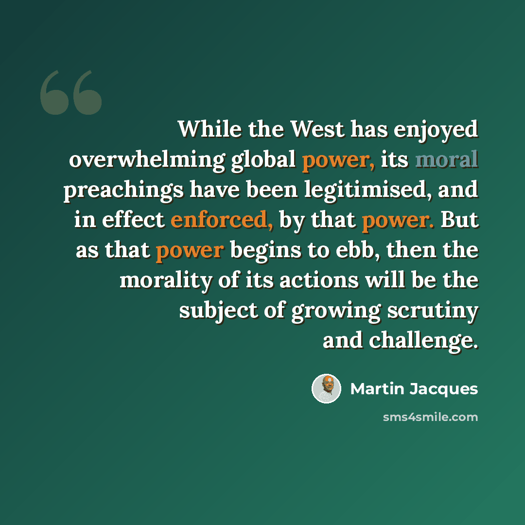 “While the West has enjoyed overwhelming global power, its moral preachings have been legitimised, and in effect enforced, by that power. But as that power begins to ebb, then the morality of its actions will be the subject of growing scrutiny and challenge.” quote by Martin Jacques