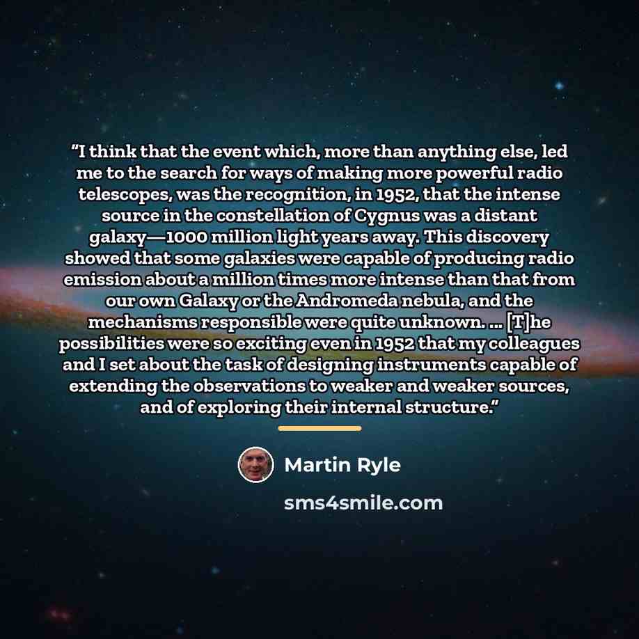 “I think that the event which, more than anything else, led me to the search for ways of making more powerful radio telescopes, was the recognition, in 1952, that the intense source in the constellation of Cygnus was a distant galaxy—1000 million light years away. This discovery showed that some…” quote by Martin Ryle