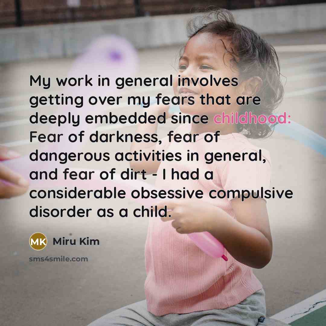 “My work in general involves getting over my fears that are deeply embedded since childhood: Fear of darkness, fear of dangerous activities in general, and fear of dirt - I had a considerable obsessive compulsive disorder as a child.” quote by Miru Kim