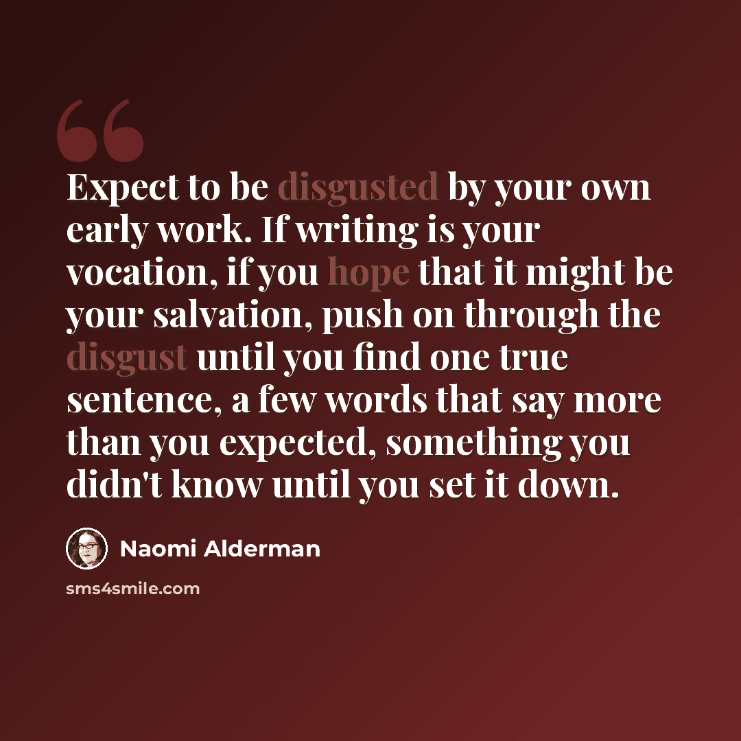 “Expect to be disgusted by your own early work. If writing is your vocation, if you hope that it might be your salvation, push on through the disgust until you find one true sentence, a few words that say more than you expected, something you didn't know until you set it down.” quote by Naomi Alderman