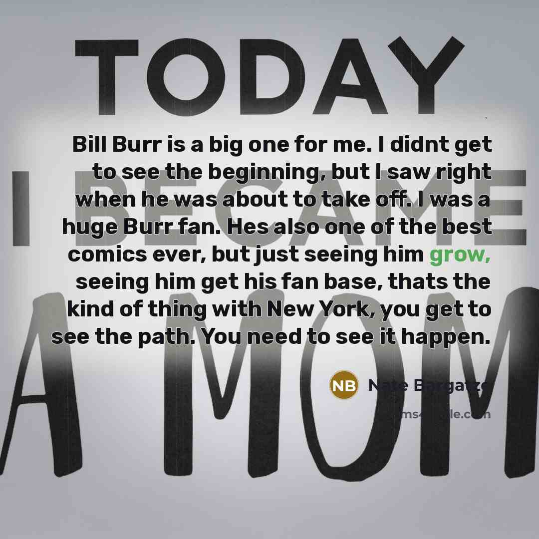 “Bill Burr is a big one for me. I didnt get to see the beginning, but I saw right when he was about to take off. I was a huge Burr fan. Hes also one of the best comics ever, but just seeing him grow, seeing him get his fan base, thats the kind of thing with New York, you get to see the path. You…” quote by Nate Bargatze