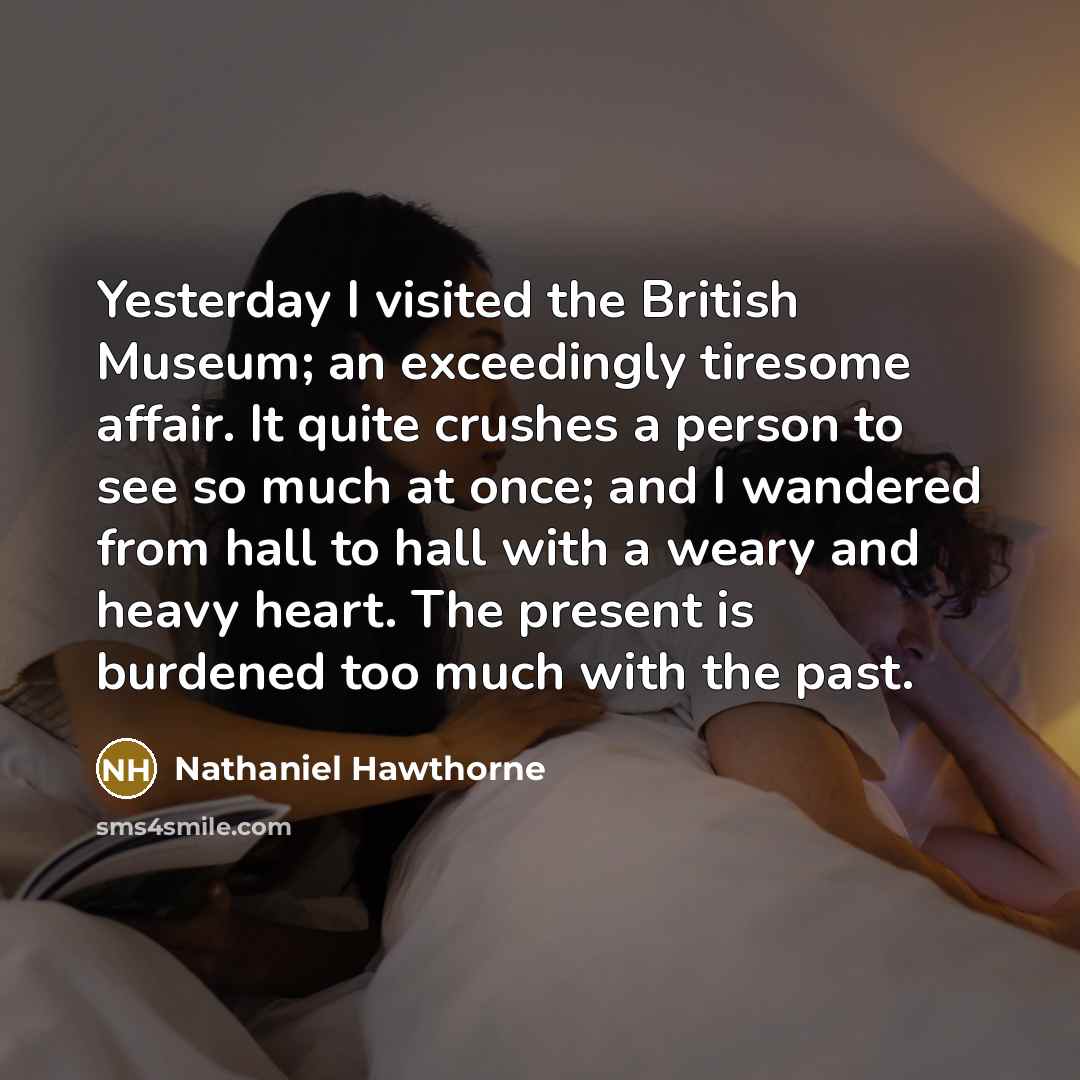 “Yesterday I visited the British Museum; an exceedingly tiresome affair. It quite crushes a person to see so much at once; and I wandered from hall to hall with a weary and heavy heart. The present is burdened too much with the past.” quote by Nathaniel Hawthorne